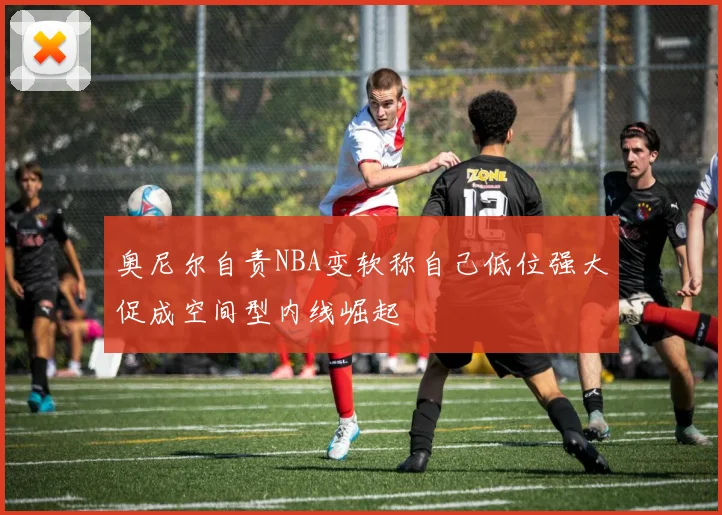 奥尼尔自责NBA变软称自己低位强大促成空间型内线崛起