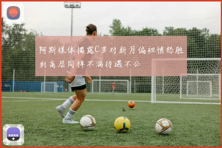 阿斯媒体揭露C罗对新月偏袒愤怒胜利高层同样不满待遇不公