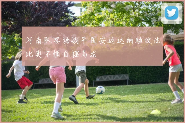 河南队客场战平国安迈达纳助攻法比奥不慎自摆乌龙