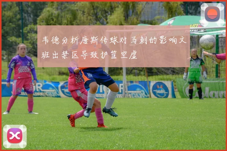 韦德分析唐斯传球对马刺的影响文班出禁区导致护筐空虚