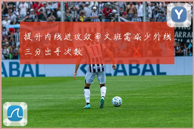 提升内线进攻效率文班需减少外线三分出手次数