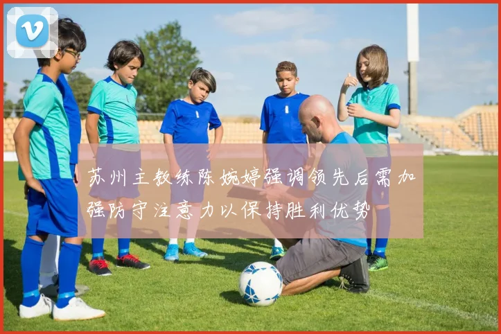 苏州主教练陈婉婷强调领先后需加强防守注意力以保持胜利优势