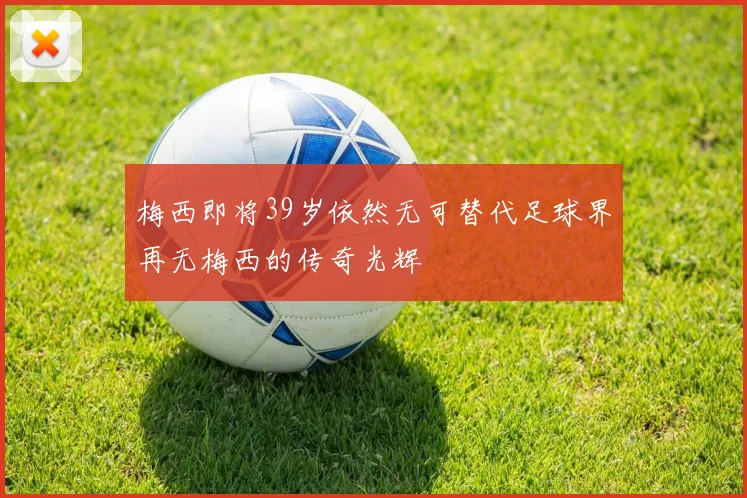 梅西即将39岁依然无可替代足球界再无梅西的传奇光辉