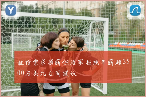 杜伦索求顶薪但活塞拒绝年薪超3500万美元合同提议