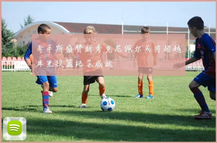 考辛斯盛赞新秀克尼佩尔或将超越库里投篮纪录成就