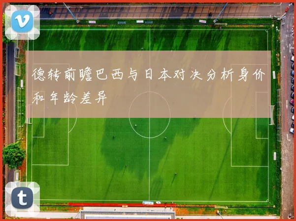 德转前瞻巴西与日本对决分析身价和年龄差异