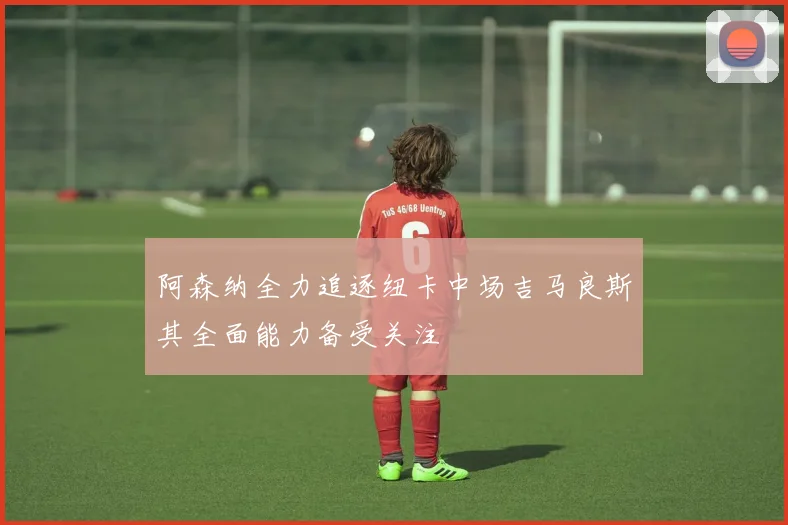 阿森纳全力追逐纽卡中场吉马良斯其全面能力备受关注