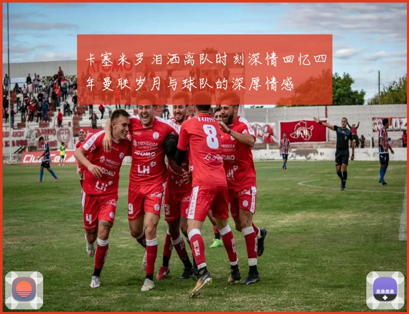 卡塞米罗泪洒离队时刻深情回忆四年曼联岁月与球队的深厚情感