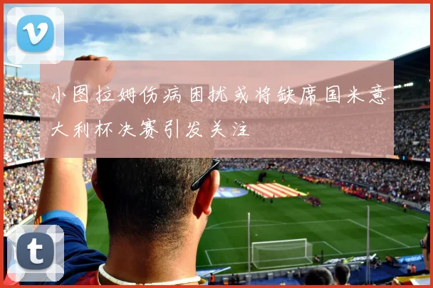 小图拉姆伤病困扰或将缺席国米意大利杯决赛引发关注