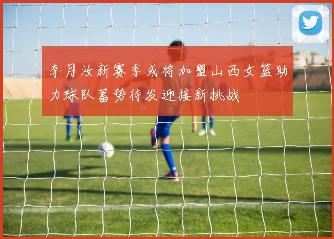 李月汝新赛季或将加盟山西女篮助力球队蓄势待发迎接新挑战