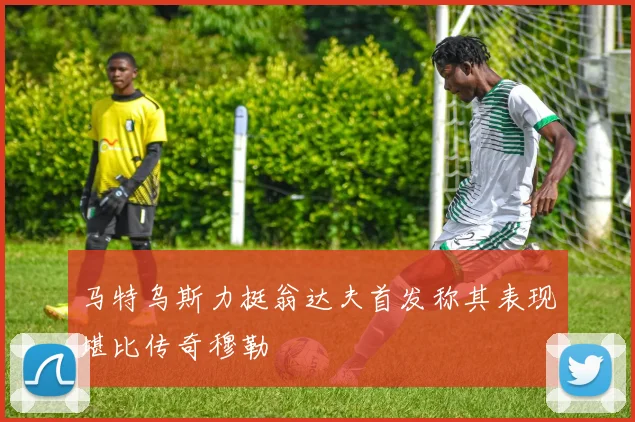 马特乌斯力挺翁达夫首发称其表现堪比传奇穆勒
