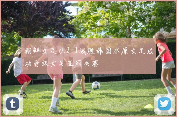 朝鲜女足以2-1战胜韩国水原女足成功晋级女足亚冠决赛