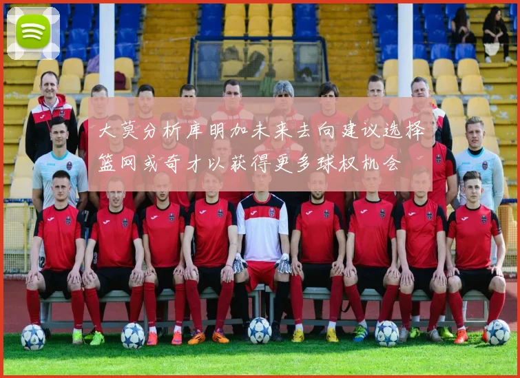 大莫分析库明加未来去向建议选择篮网或奇才以获得更多球权机会